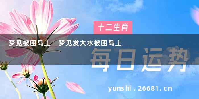 梦见被困岛上 梦见发大水被困岛上